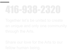 416-938-2320 Together let’s be united to create  an unique and only one community through the Arts.  Share our love for the Arts to our  fellow human being.